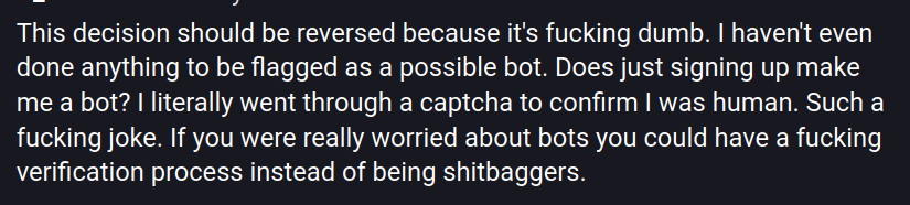 This decision should be reversed because it's fucking dumb. I haven't even done anything to be flagged as a possible bot. Does just signing up make me a bot? I literally went through a captcha to confirm I was human. Such a fucking joke. If you were really worried about bots you could have a fucking verification process instead of being shitbaggers.